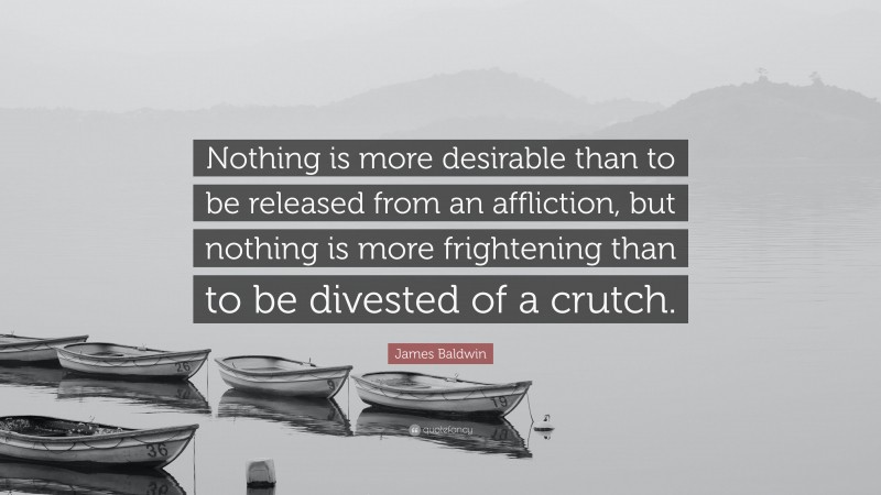 James Baldwin Quote: “Nothing is more desirable than to be released from an affliction, but nothing is more frightening than to be divested of a crutch.”