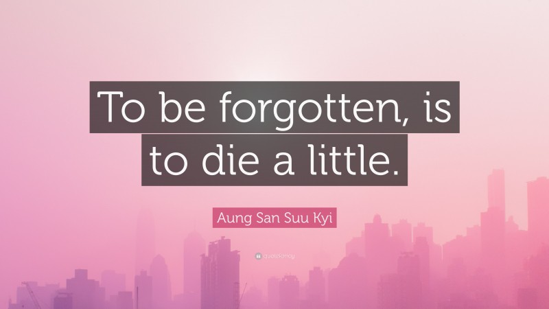 Aung San Suu Kyi Quote: “To be forgotten, is to die a little.”