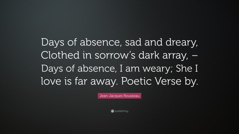 Jean-Jacques Rousseau Quote: “Days of absence, sad and dreary, Clothed in sorrow’s dark array, – Days of absence, I am weary; She I love is far away. Poetic Verse by.”