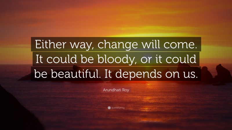 Arundhati Roy Quote: “Either way, change will come. It could be bloody, or it could be beautiful. It depends on us.”
