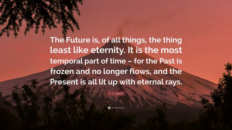 C. S. Lewis Quote: “The Future is, of all things, the thing least like eternity. It is the most temporal part of time – for the Past is frozen and no longer flows, and the Present is all lit up with eternal rays.”