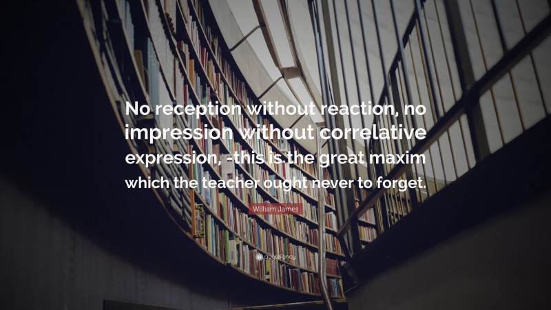 William James Quote: “No reception without reaction, no impression without correlative expression, -this is the great maxim which the teacher ought never to forget.”