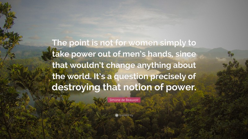 Simone de Beauvoir Quote: “The point is not for women simply to take power out of men’s hands, since that wouldn’t change anything about the world. It’s a question precisely of destroying that notion of power.”