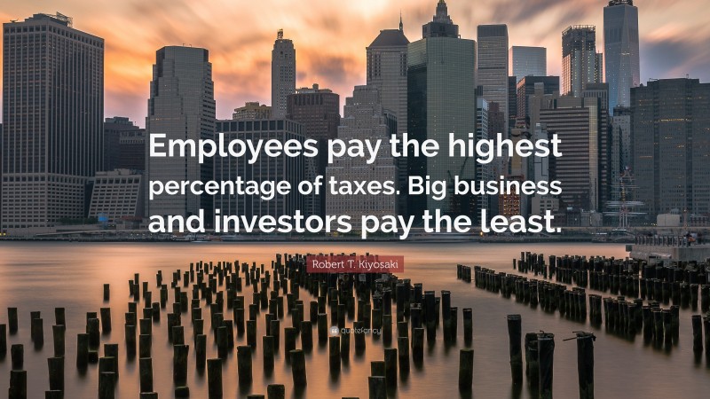 Robert T. Kiyosaki Quote: “Employees pay the highest percentage of taxes. Big business and investors pay the least.”