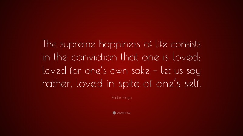 Victor Hugo Quote: “The supreme happiness of life consists in the conviction that one is loved; loved for one’s own sake – let us say rather, loved in spite of one’s self.”