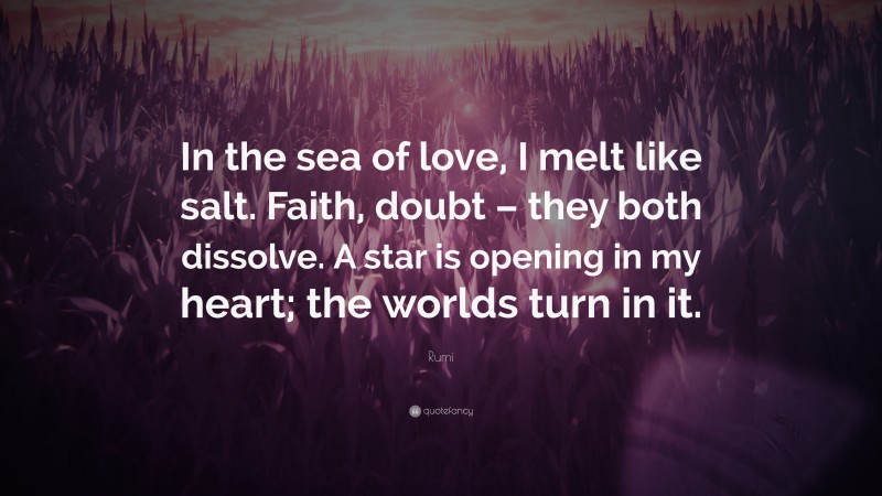 Rumi Quote: “In the sea of love, I melt like salt. Faith, doubt – they both dissolve. A star is opening in my heart; the worlds turn in it.”