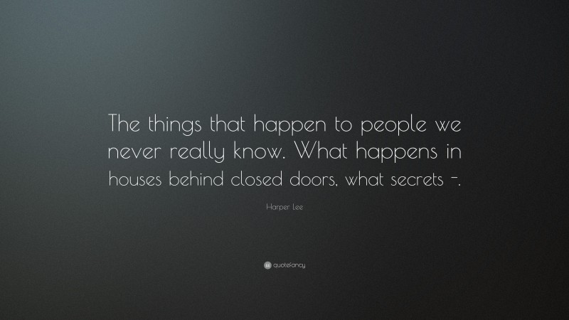 Harper Lee Quote: “The things that happen to people we never really know. What happens in houses behind closed doors, what secrets -.”