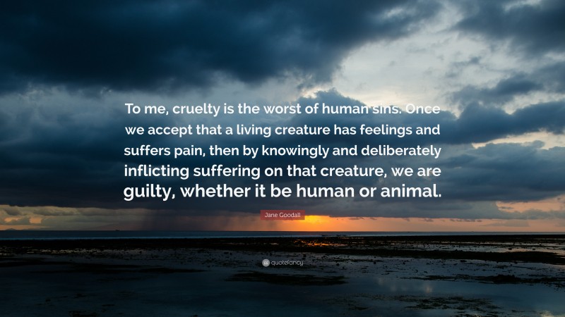 Jane Goodall Quote: “To me, cruelty is the worst of human sins. Once we accept that a living creature has feelings and suffers pain, then by knowingly and deliberately inflicting suffering on that creature, we are guilty, whether it be human or animal.”