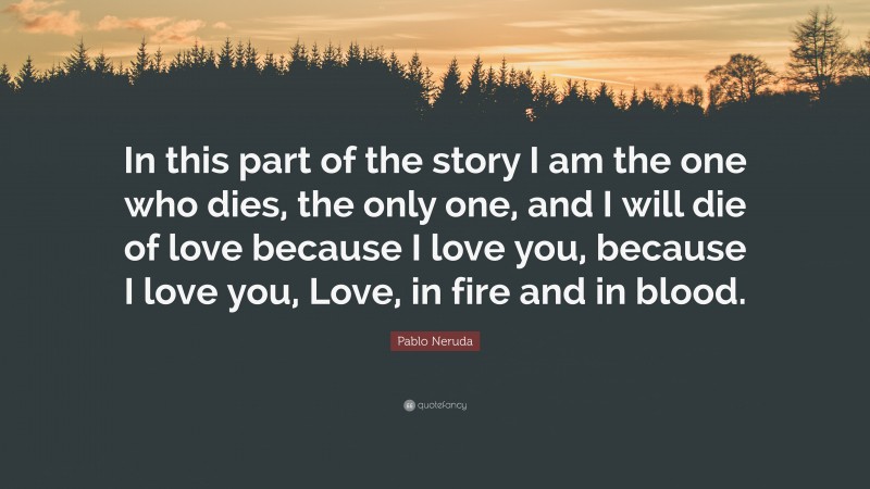 Pablo Neruda Quote: “In this part of the story I am the one who dies, the only one, and I will die of love because I love you, because I love you, Love, in fire and in blood.”