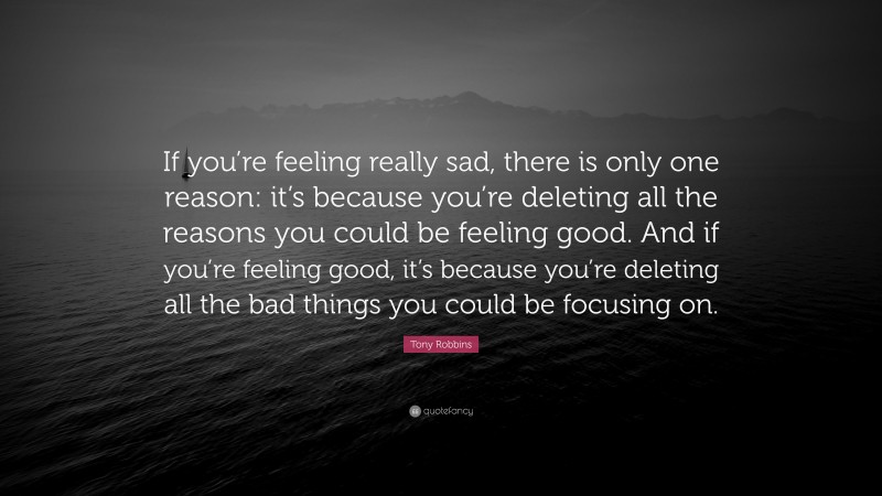 Tony Robbins Quote: “If you’re feeling really sad, there is only one reason: it’s because you’re deleting all the reasons you could be feeling good. And if you’re feeling good, it’s because you’re deleting all the bad things you could be focusing on.”