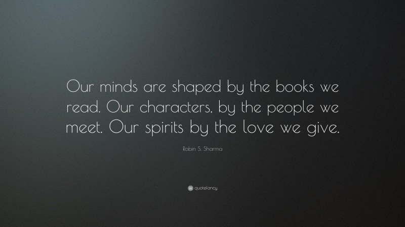 Robin S. Sharma Quote: “Our minds are shaped by the books we read. Our characters, by the people we meet. Our spirits by the love we give.”
