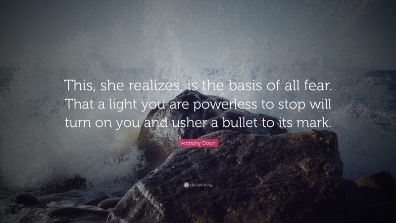 Anthony Doerr Quote: “This, she realizes, is the basis of all fear. That a light you are powerless to stop will turn on you and usher a bullet to its mark.”