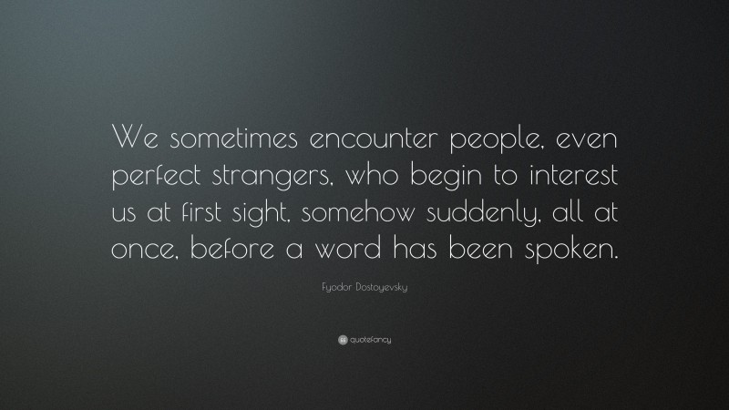 Fyodor Dostoyevsky Quote: “We sometimes encounter people, even perfect strangers, who begin to interest us at first sight, somehow suddenly, all at once, before a word has been spoken.”