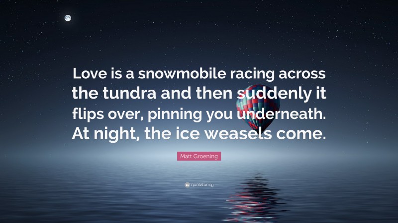 Matt Groening Quote: “Love is a snowmobile racing across the tundra and then suddenly it flips over, pinning you underneath. At night, the ice weasels come.”