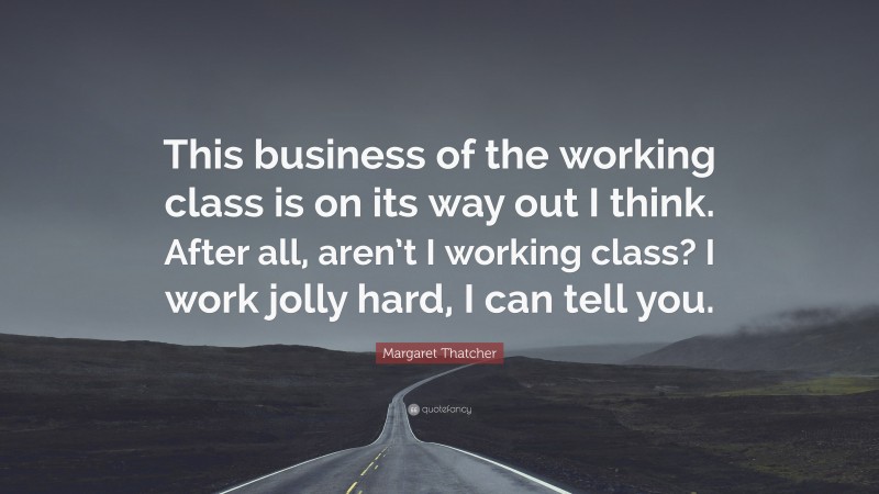 Margaret Thatcher Quote: “This business of the working class is on its way out I think. After all, aren’t I working class? I work jolly hard, I can tell you.”