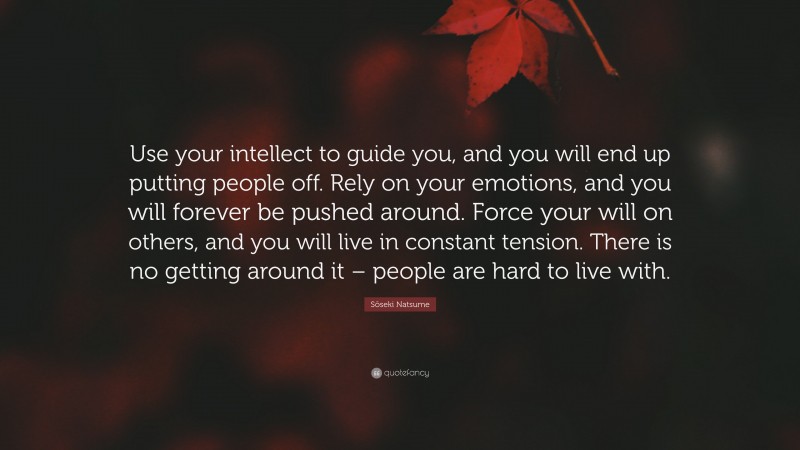 Sōseki Natsume Quote: “Use your intellect to guide you, and you will end up putting people off. Rely on your emotions, and you will forever be pushed around. Force your will on others, and you will live in constant tension. There is no getting around it – people are hard to live with.”