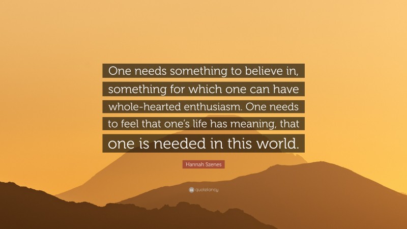 Hannah Szenes Quote: “One needs something to believe in, something for which one can have whole-hearted enthusiasm. One needs to feel that one’s life has meaning, that one is needed in this world.”
