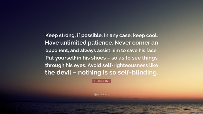 B.H. Liddell Hart Quote: “Keep strong, if possible. In any case, keep cool. Have unlimited patience. Never corner an opponent, and always assist him to save his face. Put yourself in his shoes – so as to see things through his eyes. Avoid self-righteousness like the devil – nothing is so self-blinding.”