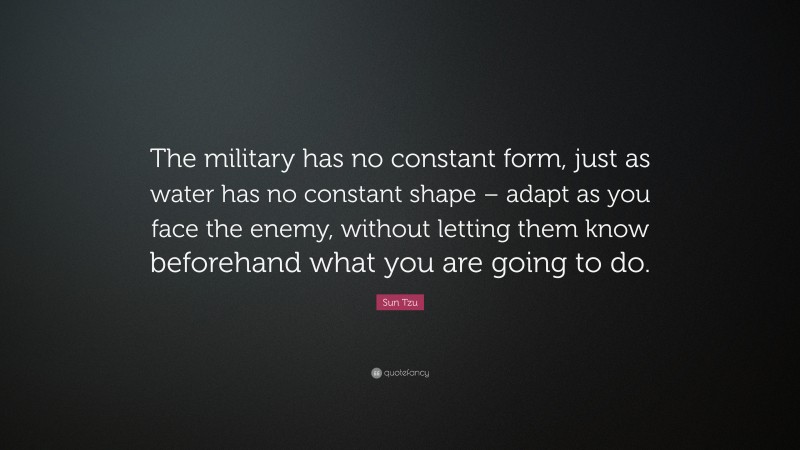 Sun Tzu Quote: “The military has no constant form, just as water has no constant shape – adapt as you face the enemy, without letting them know beforehand what you are going to do.”
