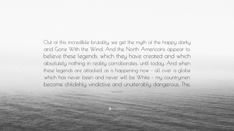 James Baldwin Quote: “Out of this incredible brutality, we get the myth of the happy darky and Gone With the Wind. And the North Americans appear to believe these legends, which they have created and which absolutely nothing in reality corroborates, until today. And when these legends are attacked, as is happening now – all over a globe which has never been and never will be White – my countrymen become childishly vindictive and unutterably dangerous. The.”