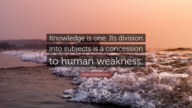 Halford Mackinder Quote: “Knowledge is one. Its division into subjects is a concession to human weakness.”