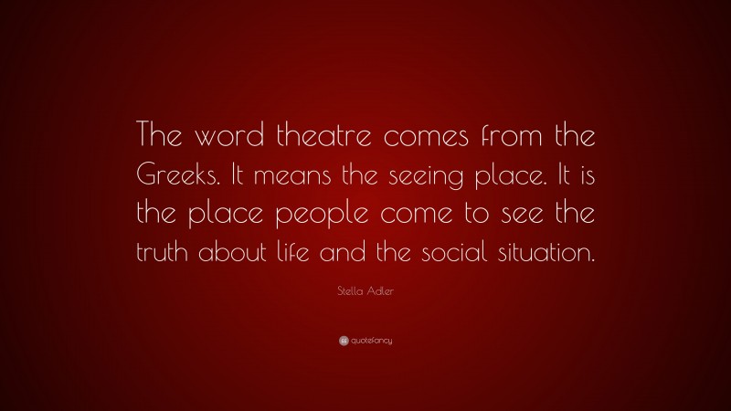 Stella Adler Quote: “The word theatre comes from the Greeks. It means the seeing place. It is the place people come to see the truth about life and the social situation.”