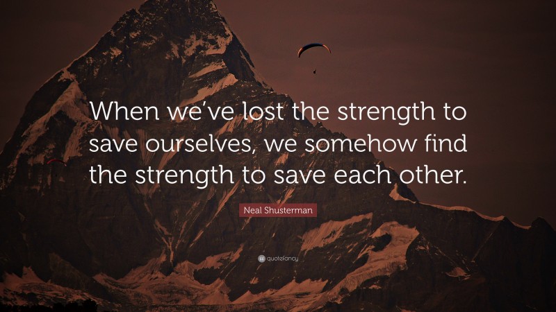 Neal Shusterman Quote: “When we’ve lost the strength to save ourselves, we somehow find the strength to save each other.”