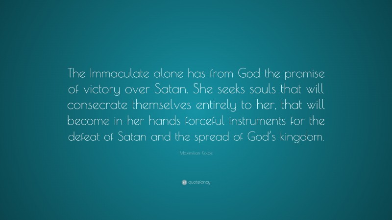 Maximilian Kolbe Quote: “The Immaculate alone has from God the promise of victory over Satan. She seeks souls that will consecrate themselves entirely to her, that will become in her hands forceful instruments for the defeat of Satan and the spread of God’s kingdom.”