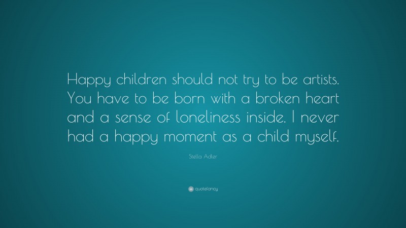 Stella Adler Quote: “Happy children should not try to be artists. You have to be born with a broken heart and a sense of loneliness inside. I never had a happy moment as a child myself.”