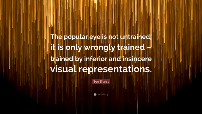 Ben Shahn Quote: “The popular eye is not untrained; it is only wrongly trained – trained by inferior and insincere visual representations.”