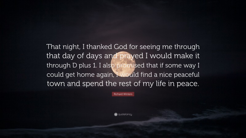 Richard Winters Quote: “That night, I thanked God for seeing me through that day of days and prayed I would make it through D plus 1. I also promised that if some way I could get home again, I would find a nice peaceful town and spend the rest of my life in peace.”