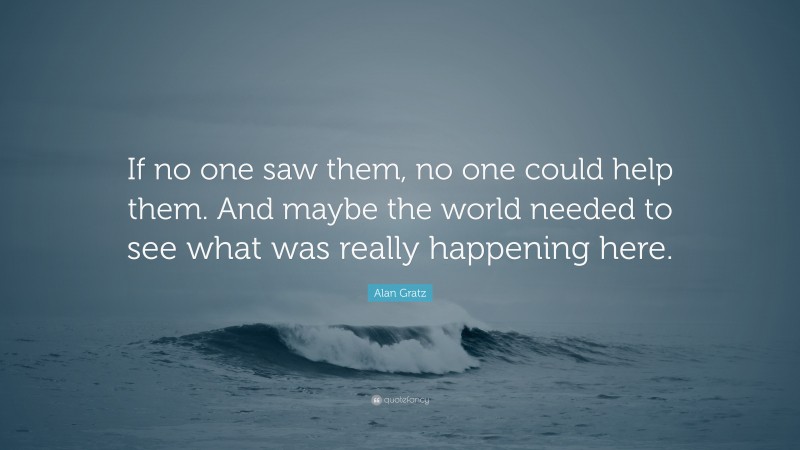 Alan Gratz Quote: “If no one saw them, no one could help them. And maybe the world needed to see what was really happening here.”