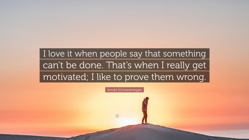 Arnold Schwarzenegger Quote: “I love it when people say that something can’t be done. That’s when I really get motivated; I like to prove them wrong.”