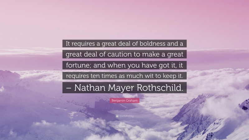 Benjamin Graham Quote: “It requires a great deal of boldness and a great deal of caution to make a great fortune; and when you have got it, it requires ten times as much wit to keep it. – Nathan Mayer Rothschild.”