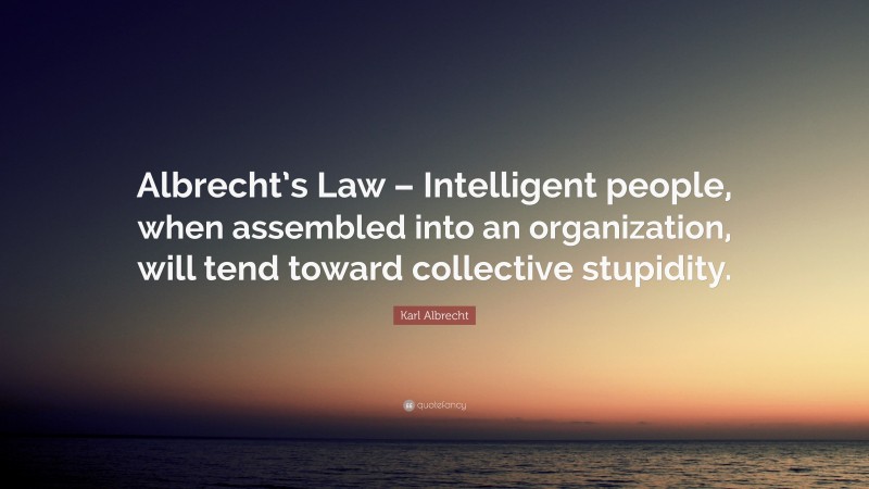 Karl Albrecht Quote: “Albrecht’s Law – Intelligent people, when assembled into an organization, will tend toward collective stupidity.”