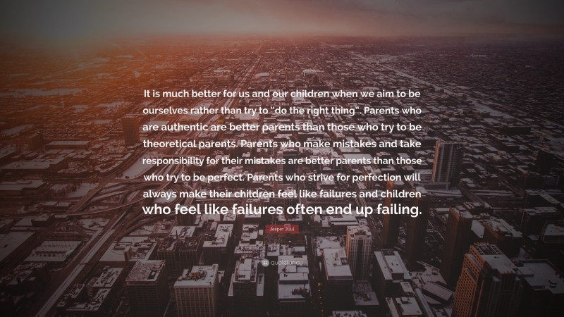 Jesper Juul Quote: “It is much better for us and our children when we aim to be ourselves rather than try to “do the right thing”. Parents who are authentic are better parents than those who try to be theoretical parents. Parents who make mistakes and take responsibility for their mistakes are better parents than those who try to be perfect. Parents who strive for perfection will always make their children feel like failures and children who feel like failures often end up failing.”