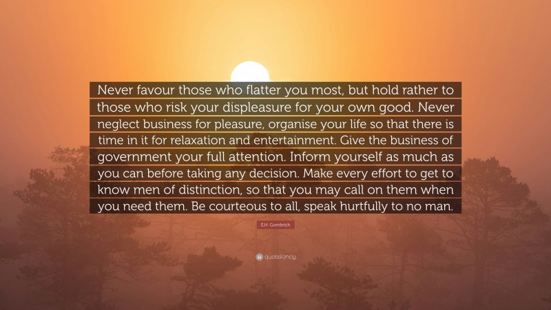 E.H. Gombrich Quote: “Never favour those who flatter you most, but hold rather to those who risk your displeasure for your own good. Never neglect business for pleasure, organise your life so that there is time in it for relaxation and entertainment. Give the business of government your full attention. Inform yourself as much as you can before taking any decision. Make every effort to get to know men of distinction, so that you may call on them when you need them. Be courteous to all, speak hurtfully to no man.”