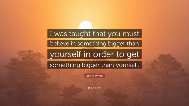 James Prince Quote: “I was taught that you must believe in something bigger than yourself in order to get something bigger than yourself.”