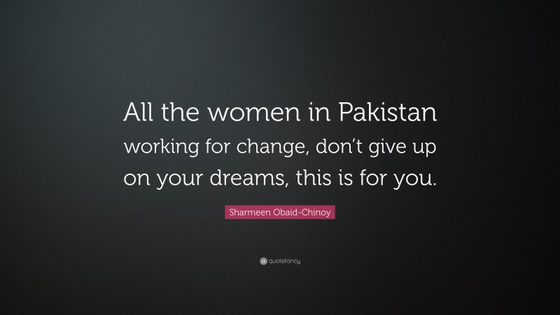 Sharmeen Obaid-Chinoy Quote: “All the women in Pakistan working for change, don’t give up on your dreams, this is for you.”