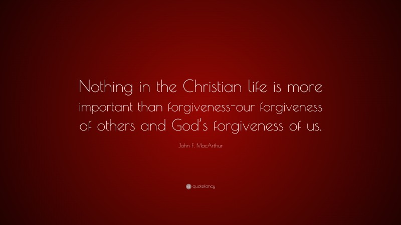 John F. MacArthur Quote: “Nothing in the Christian life is more important than forgiveness-our forgiveness of others and God’s forgiveness of us.”