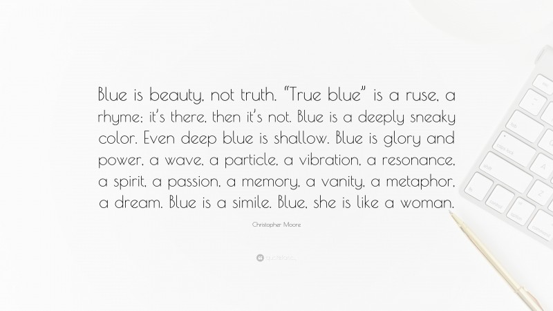 Christopher Moore Quote: “Blue is beauty, not truth. “True blue” is a ruse, a rhyme; it’s there, then it’s not. Blue is a deeply sneaky color. Even deep blue is shallow. Blue is glory and power, a wave, a particle, a vibration, a resonance, a spirit, a passion, a memory, a vanity, a metaphor, a dream. Blue is a simile. Blue, she is like a woman.”