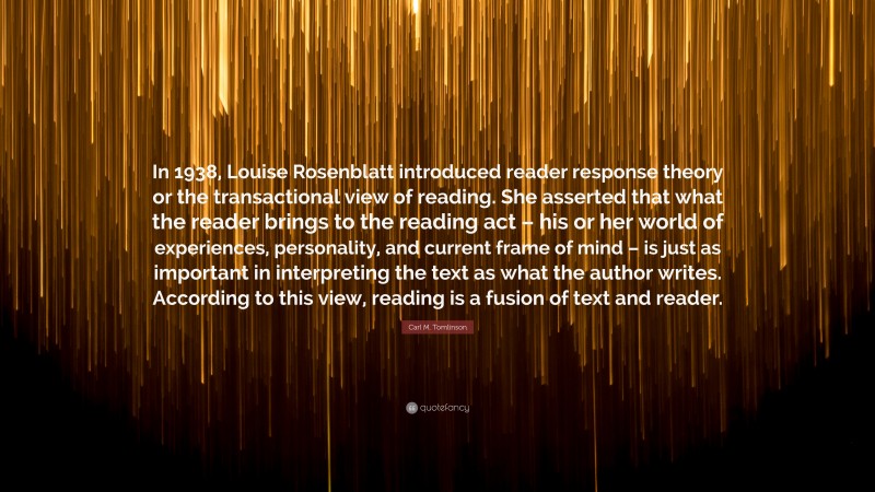 Carl M. Tomlinson Quote: “In 1938, Louise Rosenblatt introduced reader response theory or the transactional view of reading. She asserted that what the reader brings to the reading act – his or her world of experiences, personality, and current frame of mind – is just as important in interpreting the text as what the author writes. According to this view, reading is a fusion of text and reader.”