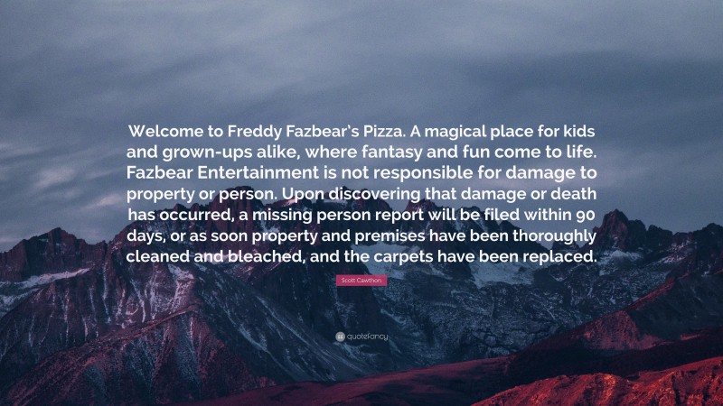 Scott Cawthon Quote: “Welcome to Freddy Fazbear’s Pizza. A magical place for kids and grown-ups alike, where fantasy and fun come to life. Fazbear Entertainment is not responsible for damage to property or person. Upon discovering that damage or death has occurred, a missing person report will be filed within 90 days, or as soon property and premises have been thoroughly cleaned and bleached, and the carpets have been replaced.”