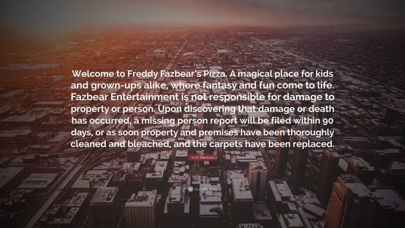 Scott Cawthon Quote: “Welcome to Freddy Fazbear’s Pizza. A magical place for kids and grown-ups alike, where fantasy and fun come to life. Fazbear Entertainment is not responsible for damage to property or person. Upon discovering that damage or death has occurred, a missing person report will be filed within 90 days, or as soon property and premises have been thoroughly cleaned and bleached, and the carpets have been replaced.”