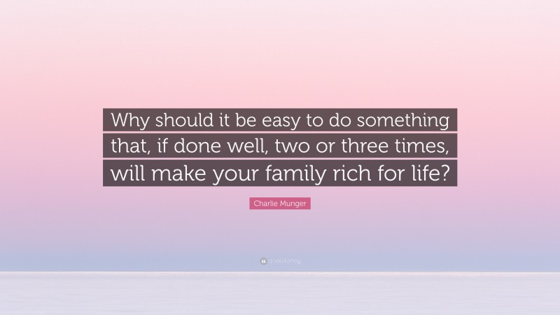 Charlie Munger Quote: “Why should it be easy to do something that, if done well, two or three times, will make your family rich for life?”