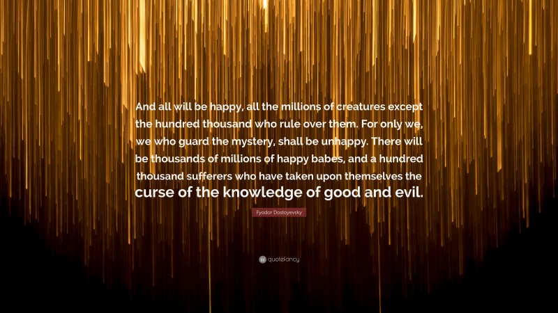 Fyodor Dostoyevsky Quote: “And all will be happy, all the millions of creatures except the hundred thousand who rule over them. For only we, we who guard the mystery, shall be unhappy. There will be thousands of millions of happy babes, and a hundred thousand sufferers who have taken upon themselves the curse of the knowledge of good and evil.”