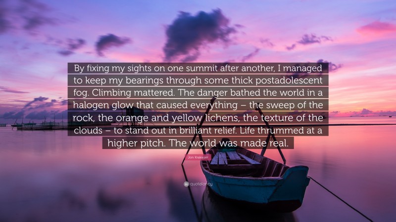 Jon Krakauer Quote: “By fixing my sights on one summit after another, I managed to keep my bearings through some thick postadolescent fog. Climbing mattered. The danger bathed the world in a halogen glow that caused everything – the sweep of the rock, the orange and yellow lichens, the texture of the clouds – to stand out in brilliant relief. Life thrummed at a higher pitch. The world was made real.”