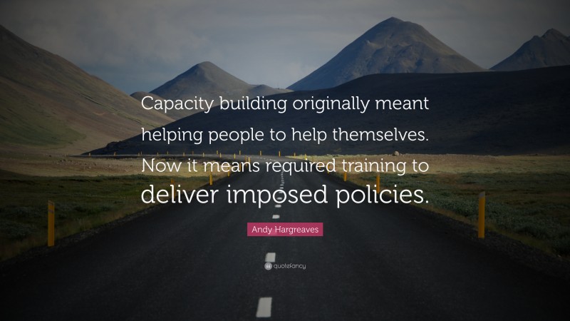 Andy Hargreaves Quote: “Capacity building originally meant helping people to help themselves. Now it means required training to deliver imposed policies.”