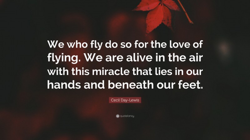 Cecil Day-Lewis Quote: “We who fly do so for the love of flying. We are alive in the air with this miracle that lies in our hands and beneath our feet.”
