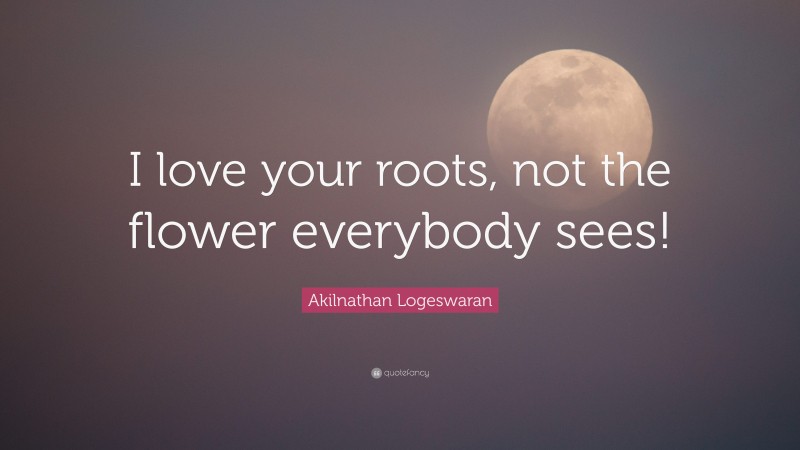 Akilnathan Logeswaran Quote: “I love your roots, not the flower everybody sees!”